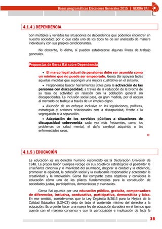 38
4.1.4 ) DEPENDENCIA
Son múltiples y variadas las situaciones de dependencia que podemos encontrar en
nuestra sociedad, por lo que cada uno de los tipos ha de ser analizado de manera
individual y con sus propios condicionantes.
No obstante, lo dicho, sí pueden establecerse algunas líneas de trabajo
generales.
Propuestas de Geroa Bai sobre Dependencia
 El marco legal actual de pensiones debe ser asumido como
un mínimo que no puede ser empeorado. Geroa Bai apoyará todas
aquellas medidas que supongan una mejora cualitativa en el sistema.
 Proponemos buscar herramientas útiles para la activación de las
personas con discapacidad, a través de la reducción de la brecha de
su tasa de actividad en relación con la población general sin
discapacidades. La inclusión social pasa, en gran medida, por el acceso
al mercado de trabajo a través de un empleo digno.
 Asunción de un enfoque inclusivo en las legislaciones, políticas,
estrategias y acciones relacionadas con la discapacidad, frente a la
segregación o la separación.
 Adaptación de los servicios públicos a situaciones de
discapacidad sobrevenida cada vez más frecuentes, como los
problemas de salud mental, el daño cerebral adquirido o las
enfermedades raras.
»
4.1.5 ) EDUCACIÓN
La educación es un derecho humano reconocido en la Declaración Universal de
1948. La propia Unión Europea recoge en sus objetivos estratégicos el posibilitar la
enseñanza continua y la movilidad del alumnado, mejorar la calidad y la eficiencia,
promover la equidad, la cohesión social y la ciudadanía responsable y acrecentar la
creatividad y la innovación. Geroa Bai comparte estos objetivos y considera la
educación cómo uno de los pilares fundamentales para la constitución de
sociedades justas, participativas, democráticas y avanzadas.
Geroa Bai apuesta por una educación pública, gratuita, compensadora
de diferencias, inclusiva, coeducativa, participativa, democrática y laica.
En ese sentido, consideramos que la Ley Orgánica 8/2013 para la Mejora de la
Calidad Educativa (LOMCE) deja de lado el contenido mínimo del derecho a la
educación. Es urgente hacer una nueva ley de educación duradera en el tiempo que
cuente con el máximo consenso y con la participación e implicación de toda la
 