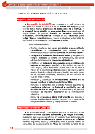 39
comunidad educativa para avanzar hacía un pacto educativo.
Propuesta básica de Geroa Bai
 Derogación de la LOMCE, por considerarla un mal instrumento
para guiar los planes educativos a futuro. Geroa Bai apoyará junto
con las demás fuerzas progresistas la derogación de la LOMCE. Y
promoverá la aprobación de una nueva ley, consensuada con el
mayor número de partidos, basada en aspectos educativos,
innovación, interculturalidad, centrada en una educación para
todas y todos, y plurilingüe que respete la pluralidad y diversidad de
las Comunidades Autónomas y sus lenguas propias.
Esta nueva ley deberá:
 Diseñar e implantar currículos orientados al desarrollo de
capacidades y competencias para acceder a un
conocimiento amplio y cambiante desde un espíritu crítico.
 Integrar los diferentes ámbitos del saber y recuperar los
tiempos dedicados al ámbito de humanidades, educación
artística, tutorías…en la educación obligatoria.
 Establecer un programa consensuado de aprendizaje de
lenguas extranjeras, vinculado a los ámbitos de uso de
cada lengua, desde Educación Infantil hasta 4º de ESO e
incluso en la enseñanza postobligatoria que se proponga como
objetivo la destreza básica de comunicación para entenderse
en las relaciones informales, alcanzando en una de ellas el
nivel B1 a los 16 años.
 Promover y garantizar el conocimiento mínimo de la
lengua y cultura propia de cada Comunidad.
 Denunciar el concordato con el estado Vaticano, suprimir la
enseñanza religiosa confesional y sustituirla por el
estudio del hecho religioso. Los contenidos y el personal
encargado de impartirlo dependerán de la administración
educativa.
 Utilizar la evaluación cómo instrumento de mejora y
eliminar la aplicación de pruebas externas que promuevan la
competitividad de Centros y segregación del alumnado.
Otras líneas de trabajo de Geroa Bai
 La educación tendrá como objetivo preparar al alumnado como
ciudadanos de una sociedad cambiante y de mayor movilidad,
ciudadanos que sepan desenvolverse en cualquier lugar del mundo, sin
que esto impida el conocimiento y apego a su entorno próximo
(cultural, lingüístico, social…). Enmarcando toda la política referida al
aprendizaje de lenguas dentro del Marco de referencia europeo de las
 