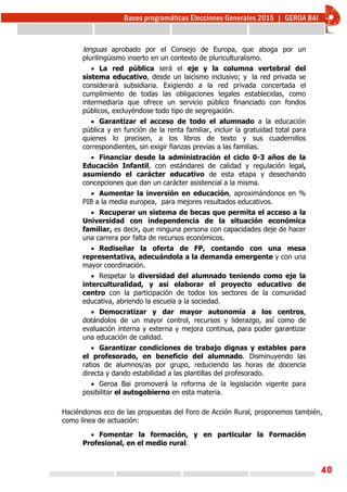 40
lenguas aprobado por el Consejo de Europa, que aboga por un
plurilingüismo inserto en un contexto de pluriculturalismo.
 La red pública será el eje y la columna vertebral del
sistema educativo, desde un laicismo inclusivo; y la red privada se
considerará subsidiaria. Exigiendo a la red privada concertada el
cumplimiento de todas las obligaciones legales establecidas, como
intermediaria que ofrece un servicio público financiado con fondos
públicos, excluyéndose todo tipo de segregación.
 Garantizar el acceso de todo el alumnado a la educación
pública y en función de la renta familiar, incluir la gratuidad total para
quienes lo precisen, a los libros de texto y sus cuadernillos
correspondientes, sin exigir fianzas previas a las familias.
 Financiar desde la administración el ciclo 0-3 años de la
Educación Infantil, con estándares de calidad y regulación legal,
asumiendo el carácter educativo de esta etapa y desechando
concepciones que dan un carácter asistencial a la misma.
 Aumentar la inversión en educación, aproximándonos en %
PIB a la media europea, para mejores resultados educativos.
 Recuperar un sistema de becas que permita el acceso a la
Universidad con independencia de la situación económica
familiar, es decir, que ninguna persona con capacidades deje de hacer
una carrera por falta de recursos económicos.
 Rediseñar la oferta de FP, contando con una mesa
representativa, adecuándola a la demanda emergente y con una
mayor coordinación.
 Respetar la diversidad del alumnado teniendo como eje la
interculturalidad, y así elaborar el proyecto educativo de
centro con la participación de todos los sectores de la comunidad
educativa, abriendo la escuela a la sociedad.
 Democratizar y dar mayor autonomía a los centros,
dotándolos de un mayor control, recursos y liderazgo, así como de
evaluación interna y externa y mejora continua, para poder garantizar
una educación de calidad.
 Garantizar condiciones de trabajo dignas y estables para
el profesorado, en beneficio del alumnado. Disminuyendo las
ratios de alumnos/as por grupo, reduciendo las horas de docencia
directa y dando estabilidad a las plantillas del profesorado.
 Geroa Bai promoverá la reforma de la legislación vigente para
posibilitar el autogobierno en esta materia.
Haciéndonos eco de las propuestas del Foro de Acción Rural, proponemos también,
como línea de actuación:
 Fomentar la formación, y en particular la Formación
Profesional, en el medio rural.
 
