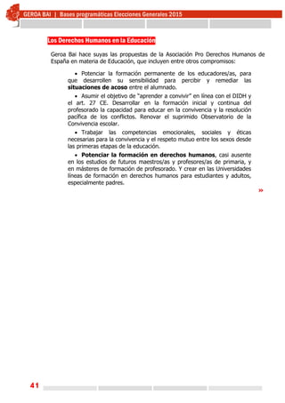 41
Los Derechos Humanos en la Educación
Geroa Bai hace suyas las propuestas de la Asociación Pro Derechos Humanos de
España en materia de Educación, que incluyen entre otros compromisos:
 Potenciar la formación permanente de los educadores/as, para
que desarrollen su sensibilidad para percibir y remediar las
situaciones de acoso entre el alumnado.
 Asumir el objetivo de “aprender a convivir” en línea con el DIDH y
el art. 27 CE. Desarrollar en la formación inicial y continua del
profesorado la capacidad para educar en la convivencia y la resolución
pacífica de los conflictos. Renovar el suprimido Observatorio de la
Convivencia escolar.
 Trabajar las competencias emocionales, sociales y éticas
necesarias para la convivencia y el respeto mutuo entre los sexos desde
las primeras etapas de la educación.
 Potenciar la formación en derechos humanos, casi ausente
en los estudios de futuros maestros/as y profesores/as de primaria, y
en másteres de formación de profesorado. Y crear en las Universidades
líneas de formación en derechos humanos para estudiantes y adultos,
especialmente padres.
»
 