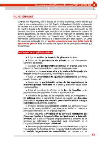 42
4.1.6 ) IGUALDAD
Durante esta legislatura, con la excusa de la crisis económica, hemos tenido que
resistir a numerosos recortes, que han llevado al ahondamiento de la brecha entre
los sectores más vulnerables de la población y los más poderosos. Esto ha afectado
de manera directa a la Equidad de Género, con una gran disminución de los
recursos destinados a atender –por ejemplo- a las mujeres víctimas de violencia de
género. Igualmente, ha habido graves intentos de regresión en derechos para las
mujeres, afectando a sectores tan diversos como el laboral, los cuidados, la
interrupción voluntaria del embarazo o la coeducación, por citar algunos. En Geroa
Bai seguimos apostando por un cambio estructural que nos dirija hacia la
equidad de género. Para ello, estas son algunas de las principales medidas que
proponemos:
En el ámbito de las políticas públicas
 Exigir los análisis de impacto de género de las leyes.
 Incorporar la perspectiva de género en los Presupuestos
Generales del Estado.
 Asegurar una paridad institucional real en órganos tales como
Ministerios, Secretarías de Estado y demás ámbitos de poder.
 Apostar por un uso integrador y no sexista del lenguaje y la
imagen en las comunicaciones, incluyendo la publicidad.
 Crear un Observatorio de Igualdad especializado, que tenga
carácter transversal.
 Contar con la participación activa de las asociaciones de
mujeres y grupos feministas en el diseño y evaluación de los planes
y acción política.
 Exigir el cumplimiento efectivo de la Ley de Igualdad a las
organizaciones que pretendan acceder a ayudas públicas.
 Garantizar la igualdad en las empresas, tanto en lo respectivo a
los salarios como al número de mujeres en puestos de dirección,
superando la segregación laboral y precarización de los trabajos
feminizados actualmente existente.
 Impulsar políticas de conciliación laboral, que permitan avanzar
tanto en la corresponsabilidad masculina en los cuidados como en la
participación femenina en los órganos de poder.
 Seguir apoyando la Proposición de Ley de la Plataforma por
Permisos Iguales e Intransferibles de Nacimiento y Adopción
(PPiiNA) por la que se equipara progresivamente la duración de los
permisos de paternidad y maternidad, cuya presentación en el
Congreso ha sido apoyada por Geroa Bai.
 Fomentar programas destinados a que la sociedad en su conjunto,
y en particular los hombres, tengan la oportunidad de reflexionar sobre
el modelo hegemónico de masculinidad, su relación con los
 