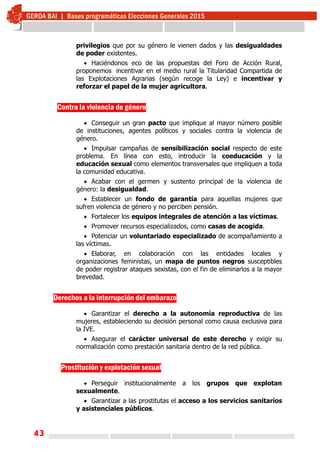 43
privilegios que por su género le vienen dados y las desigualdades
de poder existentes.
 Haciéndonos eco de las propuestas del Foro de Acción Rural,
proponemos incentivar en el medio rural la Titularidad Compartida de
las Explotaciones Agrarias (según recoge la Ley) e incentivar y
reforzar el papel de la mujer agricultora.
Contra la violencia de género
 Conseguir un gran pacto que implique al mayor número posible
de instituciones, agentes políticos y sociales contra la violencia de
género.
 Impulsar campañas de sensibilización social respecto de este
problema. En línea con esto, introducir la coeducación y la
educación sexual como elementos transversales que impliquen a toda
la comunidad educativa.
 Acabar con el germen y sustento principal de la violencia de
género: la desigualdad.
 Establecer un fondo de garantía para aquellas mujeres que
sufren violencia de género y no perciben pensión.
 Fortalecer los equipos integrales de atención a las víctimas.
 Promover recursos especializados, como casas de acogida.
 Potenciar un voluntariado especializado de acompañamiento a
las víctimas.
 Elaborar, en colaboración con las entidades locales y
organizaciones feministas, un mapa de puntos negros susceptibles
de poder registrar ataques sexistas, con el fin de eliminarlos a la mayor
brevedad.
Derechos a la interrupción del embarazo
 Garantizar el derecho a la autonomía reproductiva de las
mujeres, estableciendo su decisión personal como causa exclusiva para
la IVE.
 Asegurar el carácter universal de este derecho y exigir su
normalización como prestación sanitaria dentro de la red pública.
Prostitución y explotación sexual
 Perseguir institucionalmente a los grupos que explotan
sexualmente.
 Garantizar a las prostitutas el acceso a los servicios sanitarios
y asistenciales públicos.
 