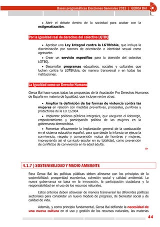 44
 Abrir el debate dentro de la sociedad para acabar con la
estigmatización.
Por la igualdad real de derechos del colectivo LQTBQ
 Aprobar una Ley Integral contra la LGTBfobia, que incluya la
discriminación por razones de orientación o identidad sexual como
agravante.
 Crear un servicio específico para la atención del colectivo
LGTBQ.
 Desarrollar programas educativos, sociales y culturales que
luchen contra la LGTBfobia, de manera transversal y en todas las
instituciones.
La Igualdad como un Derecho Humano
Geroa Bai hace suyas todas las propuestas de la Asociación Pro Derechos Humanos
de España en materia de Igualdad, que incluyen entre otras:
 Ampliar la definición de las formas de violencia contra las
mujeres en relación con medidas preventivas, procesales, punitivas y
protectoras de la LO 1/2004.
 Implantar políticas públicas integrales, que aseguren el liderazgo,
empoderamiento y participación política de las mujeres en la
gobernanza democrática.
 Fomentar eficazmente la implantación general de la coeducación
en el sistema educativo español, para que desde la infancia se ejerza la
convivencia, respeto y comprensión mutua de hombres y mujeres,
impregnando así el currículo escolar en su totalidad, como prevención
de conflictos de convivencia en la edad adulta.
»
4.1.7 ) SOSTENIBILIDAD Y MEDIO AMBIENTE
Para Geroa Bai las políticas públicas deben alinearse con los principios de la
sostenibilidad: prosperidad económica, cohesión social y calidad ambiental. La
nueva gobernanza se basa en la innovación, la participación ciudadana y la
responsabilidad en el uso de los recursos naturales.
Estos criterios deben atravesar de manera transversal las diferentes políticas
sectoriales para consolidar un nuevo modelo de progreso, de bienestar social y de
calidad de vida.
Además, y como principio fundamental, Geroa Bai defiende la necesidad de
una nueva cultura en el uso y gestión de los recursos naturales, las materias
 