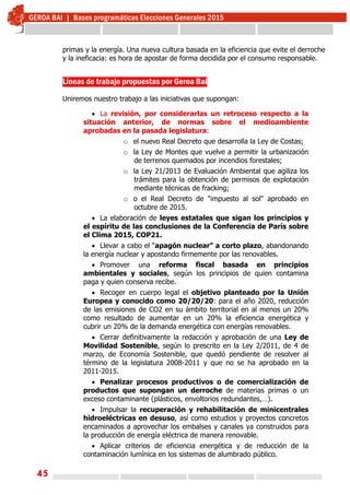 45
primas y la energía. Una nueva cultura basada en la eficiencia que evite el derroche
y la ineficacia: es hora de apostar de forma decidida por el consumo responsable.
Líneas de trabajo propuestas por Geroa Bai
Uniremos nuestro trabajo a las iniciativas que supongan:
 La revisión, por considerarlas un retroceso respecto a la
situación anterior, de normas sobre el medioambiente
aprobadas en la pasada legislatura:
o el nuevo Real Decreto que desarrolla la Ley de Costas;
o la Ley de Montes que vuelve a permitir la urbanización
de terrenos quemados por incendios forestales;
o la Ley 21/2013 de Evaluación Ambiental que agiliza los
trámites para la obtención de permisos de explotación
mediante técnicas de fracking;
o o el Real Decreto de "impuesto al sol" aprobado en
octubre de 2015.
 La elaboración de leyes estatales que sigan los principios y
el espíritu de las conclusiones de la Conferencia de París sobre
el Clima 2015, COP21.
 Llevar a cabo el “apagón nuclear” a corto plazo, abandonando
la energía nuclear y apostando firmemente por las renovables.
 Promover una reforma fiscal basada en principios
ambientales y sociales, según los principios de quien contamina
paga y quien conserva recibe.
 Recoger en cuerpo legal el objetivo planteado por la Unión
Europea y conocido como 20/20/20: para el año 2020, reducción
de las emisiones de CO2 en su ámbito territorial en al menos un 20%
como resultado de aumentar en un 20% la eficiencia energética y
cubrir un 20% de la demanda energética con energías renovables.
 Cerrar definitivamente la redacción y aprobación de una Ley de
Movilidad Sostenible, según lo prescrito en la Ley 2/2011, de 4 de
marzo, de Economía Sostenible, que quedó pendiente de resolver al
término de la legislatura 2008-2011 y que no se ha aprobado en la
2011-2015.
 Penalizar procesos productivos o de comercialización de
productos que supongan un derroche de materias primas o un
exceso contaminante (plásticos, envoltorios redundantes,…).
 Impulsar la recuperación y rehabilitación de minicentrales
hidroeléctricas en desuso, así como estudios y proyectos concretos
encaminados a aprovechar los embalses y canales ya construidos para
la producción de energía eléctrica de manera renovable.
 Aplicar criterios de eficiencia energética y de reducción de la
contaminación lumínica en los sistemas de alumbrado público.
 