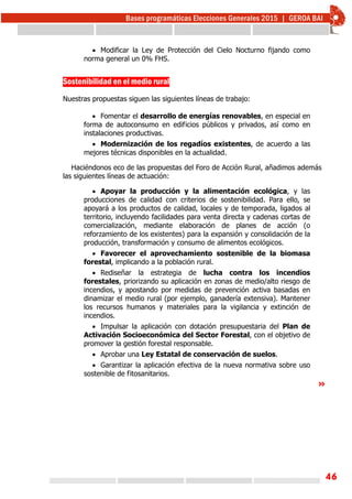46
 Modificar la Ley de Protección del Cielo Nocturno fijando como
norma general un 0% FHS.
Sostenibilidad en el medio rural
Nuestras propuestas siguen las siguientes líneas de trabajo:
 Fomentar el desarrollo de energías renovables, en especial en
forma de autoconsumo en edificios públicos y privados, así como en
instalaciones productivas.
 Modernización de los regadíos existentes, de acuerdo a las
mejores técnicas disponibles en la actualidad.
Haciéndonos eco de las propuestas del Foro de Acción Rural, añadimos además
las siguientes líneas de actuación:
 Apoyar la producción y la alimentación ecológica, y las
producciones de calidad con criterios de sostenibilidad. Para ello, se
apoyará a los productos de calidad, locales y de temporada, ligados al
territorio, incluyendo facilidades para venta directa y cadenas cortas de
comercialización, mediante elaboración de planes de acción (o
reforzamiento de los existentes) para la expansión y consolidación de la
producción, transformación y consumo de alimentos ecológicos.
 Favorecer el aprovechamiento sostenible de la biomasa
forestal, implicando a la población rural.
 Rediseñar la estrategia de lucha contra los incendios
forestales, priorizando su aplicación en zonas de medio/alto riesgo de
incendios, y apostando por medidas de prevención activa basadas en
dinamizar el medio rural (por ejemplo, ganadería extensiva). Mantener
los recursos humanos y materiales para la vigilancia y extinción de
incendios.
 Impulsar la aplicación con dotación presupuestaria del Plan de
Activación Socioeconómica del Sector Forestal, con el objetivo de
promover la gestión forestal responsable.
 Aprobar una Ley Estatal de conservación de suelos.
 Garantizar la aplicación efectiva de la nueva normativa sobre uso
sostenible de fitosanitarios.
»
 