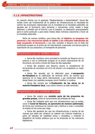 47
4.1.8 ) INFRAESTRUCTURAS
En relación directa con el apartado “Medioambiente y Sostenibilidad”, Geroa Bai
señala como eje fundamental de la política de infraestructuras la necesidad de
centrar las inversiones relacionadas con la movilidad en la movilidad sostenible. Se
apuesta por el ferrocarril, para personas y mercancías, corta, media y larga
distancia; y también por el tranvía y por el autobús. La dedicación presupuestaria
para el coche particular y para estos medios debe inclinarse claramente a favor de
la movilidad sostenible.
Dicho de manera sintética, para Geroa Bai, el objetivo es traspasar las
personas y las mercancías desde el asfalto y los vehículos individuales de
baja ocupación al ferrocarril, y con ello, conectar a Navarra con el resto del
continente europeo en el ancho de vía internacional, superando una barrera para la
exportación de sus productos y el transporte de personas.
 
Infraestructuras para una movilidad sostenible
 Geroa Bai mantiene como prioridad la conexión de Navarra con su
entorno y con el continente europeo en el ancho internacional de vía
ferroviaria, así como a través de líneas de alta capacidad.
 Geroa Bai propone que Navarra asuma la competencia de
ferrocarriles de cercanías con el fin de ofrecer a la ciudadanía un mejor
servicio.
 Geroa Bai apuesta por la obtención para el aeropuerto
de Pamplona de la calificación de terminal IATA, de manera que
aparezca en el mapa aéreo internacional; y por conexiones directas
desde Noain con capitales europeas como Frankfurt o Londres.
 Geroa Bai luchará por la finalización de las obras en la
autovía Pamplona-Jaca, cuyo tramo navarro ya está concluido.
Infraestructuras para un crecimiento sostenible
 Geroa Bai exigirá una revisión seria de los proyectos de
grandes presas, como el recrecimiento del embalse de Yesa.
 Geroa Bai trabajará para que una infraestructura que ya existe,
como el Canal de Navarra, se aproveche de manera optimizada,
de forma que contribuya de manera real y efectiva a crear y consolidar
el empleo en las zonas que riega.
 Geroa Bai apostará por que las infraestructuras o tramos de las
mismas que estén por construir se realicen con criterios modernos, a
partir de estudios de viabilidad serios y completos, y evitando el
despilfarro de fondos públicos que se ha producido en las anteriores
legislaturas.
 
