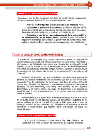 48
Infraestructuras para un medio rural más vivo
Haciéndonos eco de las propuestas del Foro de Acción Rural, proponemos
también como líneas de actuación en materia de infraestructuras:
 Mejorar los transportes y comunicaciones en el medio rural.
 Garantizar la conexión rural-urbana, y potenciar el papel de las
zonas periurbanas, por su importancia para la agricultura local, el paisaje,
la gestión del medio ambiente, el empleo y la cohesión social.
 Fomentar el uso de las nuevas tecnologías de la información y
la comunicación en el medio rural, llevando a cabo los trabajos
legislativos necesarios para acelerar la penetración de banda ancha, fibra
óptica o cobertura 4G en zonas que aún no disponen de estas posiblidades.
»
4.1.9 ) LA CULTURA COMO DERECHO UNIVERSAL
La cultura es un concepto muy amplio que abarca desde el conjunto de
conocimientos que permite a la persona desarrollar su juicio crítico, hasta toda la
información y las habilidades que posee una persona. En su dimensión social,
engloba “todas las formas de vida y expresiones de una sociedad determinada,
incluyendo las costumbres, prácticas, códigos, normas y reglas de la manera de ser,
las convicciones, los rituales, las normas de comportamiento y los sistemas de
creencias”.
En Geroa Bai tenemos claro que los derechos culturales forman parte de los
derechos de carácter fundamental del ser humano que son la base de la plena
ciudadanía. Y de la multiplicidad de dimensiones que tiene la cultura, Geroa Bai
destaca esencialmente dos: la cultura como conocimiento que marca el grado de
desarrollo no sólo económico, sino sobre todo humano de una sociedad
determinada, y al mismo tiempo, su grado de dinamismo; y el conjunto de
manifestaciones en que se expresa la vida de un pueblo, y que son el pilar de su
identidad colectiva.
Reivindicamos que la planificación estratégica contribuya a situar a la cultura
en un punto central de las políticas públicas. La participación ciudadana en los
asuntos públicos es uno de los indicadores de la ONU para medir el nivel de
desarrollo humano en una sociedad. Así, defendemos la existencia de marcos
normativos e institucionales que faciliten dicha participación en todas sus
manifestaciones.
Líneas de trabajo propuestas por Geroa Bai
 El brutal incremento a nivel estatal del IVA cultural ha
acentuado aún más el riesgo de subsistencia de algunas empresas
 