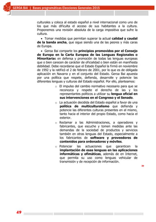 49
culturales y coloca al estado español a nivel internacional como uno de
los que más dificulta el acceso de sus habitantes a la cultura.
Proponemos una revisión absoluta de la carga impositiva que sufre la
cultura.
 Tomar medidas que permitan superar la actual calidad y caudal
de la banda ancha, que sigue siendo una de las peores y más caras
de Europa.
 Geroa Bai comparte los principios promovidos por el Consejo
de Europa en la Carta Europea de las Lenguas Regionales o
Minoritarias en defensa y promoción de todas las lenguas europeas
que o bien carecen de carácter de oficialidad o bien están en manifiesta
debilidad. Debe recordarse que el Estado Español la firmó en noviembre
de 1992 y la ratificó el 2 de febrero de 2001, por lo que es de obligada
aplicación en Navarra y en el conjunto del Estado. Geroa Bai apuesta
por una política que respete, defienda, desarrolle y potencie las
diferentes lenguas y culturas del Estado español. Por ello, planteamos:
o El impulso del cambio normativo necesario para que se
reconozca y respete el derecho de las y los
representantes políticos a utilizar su lengua oficial en
sus intervenciones en el Congreso y el Senado.
o La actuación decidida del Estado español a favor de una
política de multiculturalismo que defienda y
potencie las diferentes culturas presentes en el mismo,
tanto hacia el interior del propio Estado, como hacia el
exterior.
o Reclamar a las Administraciones, a operadores y
fabricantes, que escuche y tomen medidas ante las
demandas de la sociedad de productos y servicios
también en otras lenguas del Estado, especialmente a
los fabricantes de software y proveedores de
contenidos para ordenadores y móviles.
o Potenciar las actuaciones que garanticen la
implantación de esas lenguas en las aplicaciones
informáticas y ofimáticas, además de en Internet,
que permita su uso como lenguas vehicular de
transmisión y de recepción de información.
»
 