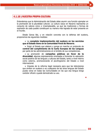 50
4.1.10 ) NUESTRA PROPIA CULTURA
Entendemos que la Administración del Estado debe asumir una función ejemplar en
la promoción de la pluralidad cultural. La cultura vasca en Navarra representa un
conjunto de valores único e irreemplazable, ya que las tradiciones y formas de
expresión de cada pueblo constituyen su manera más lograda de estar presente en
el mundo.
Desde Geroa Bai, y en relación concreta con la defensa del euskera,
proponemos las siguientes medidas:
 La completa implementación del euskera en los servicios
que el Estado tiene en la Comunidad Foral de Navarra.
 Exigir al Estado que elabore y ponga en marcha un protocolo de
control del cumplimiento de la Carta Europea de las Lenguas
por parte de las administraciones en el ámbito de sus competencias.
 La promoción de campañas públicas en favor de la
diversidad, algunas expresamente orientadas a fomentar la valoración
social positiva de las lenguas y culturas del Estado, tanto a nivel interno
como externo, promocionando el plurilingüismo del Estado a nivel
internacional.
 Impulso de la reforma legal necesaria para que las televisiones
que emiten en euskera o en cualquiera de las otras lenguas del Estado
pueda verse en todas las Comunidades en las que esa lengua tenga
carácter oficial o quede demostrado su uso.

 