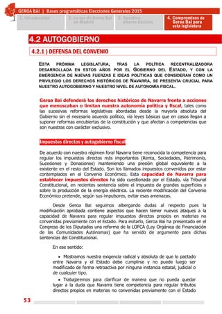 53
ESTA PRÓXIMA LEGISLATURA, TRAS LA POLÍTICA RECENTRALIZADORA
DESARROLLADA EN ESTOS AÑOS POR EL GOBIERNO DEL ESTADO, Y CON LA
EMERGENCIA DE NUEVAS FUERZAS E IDEAS POLÍTICAS QUE CONSIDERAN COMO UN
PRIVILEGIO LOS DERECHOS HISTÓRICOS DE NAVARRA, SE PRESENTA CRUCIAL PARA
NUESTRO AUTOGOBIERNO Y NUESTRO NIVEL DE AUTONOMÍA FISCAL.
4.2 AUTOGOBIERNO
4.2.1 ) DEFENSA DEL CONVENIO
Geroa Bai defenderá los derechos históricos de Navarra frente a acciones
que menoscaban o limitan nuestra autonomía política y fiscal, tales como
las sucesivas reformas legislativas abordadas desde la mayoría absoluta del
Gobierno sin el necesario acuerdo político, vía leyes básicas que en casos llegan a
suponer reformas encubiertas de la constitución y que afectan a competencias que
son nuestras con carácter exclusivo.
Impuestos directos y autogobierno fiscal
De acuerdo con nuestro régimen foral Navarra tiene reconocida la competencia para
regular los impuestos directos más importantes (Renta, Sociedades, Patrimonio,
Sucesiones y Donaciones) manteniendo una presión global equivalente a la
existente en el resto del Estado. Son los llamados impuestos convenidos por estar
contemplados en el Convenio Económico. Esta capacidad de Navarra para
establecer impuestos directos ha sido cuestionada por el Estado, vía Tribunal
Constitucional, en recientes sentencia sobre el impuesto de grandes superficies y
sobre la producción de la energía eléctrica. La reciente modificación del Convenio
Económico pretende, según sus impulsores, evitar esas amenazas.
Desde Geroa Bai seguimos albergando dudas al respecto pues la
modificación aprobada contiene aspectos que hacen temer nuevos ataques a la
capacidad de Navarra para regular impuestos directos propios en materias no
convenidas previamente con el Estado. Para evitarlo, Geroa Bai ha presentado en el
Congreso de los Diputados una reforma de la LOFCA (Ley Orgánica de Financiación
de las Comunidades Autónomas) que ha servido de argumento para dichas
sentencias del Constitucional.
En ese sentido:
 Mostramos nuestra exigencia radical y absoluta de que lo pactado
entre Navarra y el Estado debe cumplirse y no puede luego ser
modificado de forma retroactiva por ninguna instancia estatal, judicial o
de cualquier tipo.
 Trabajaremos para clarificar de manera que no pueda quedar
lugar a la duda que Navarra tiene competencia para regular tributos
directos propios en materias no convenidas previamente con el Estado
 