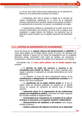 54
y, a la vez, que ningún tributo directo estatal podrá ser de aplicación en
Navarra si no es previamente convenido con Navarra.
 Proponemos abrir ante el Estado el debate de la asunción de
nuevas competencias regulatorias en el marco de la imposición
indirecta, especialmente en aquellas cuestiones que puedan contribuir a
la reactivación de la economía y la creación y consolidación de empleo.
 Propondremos modificar la composición de la parte navarra de la
Comisión Coordinadora del Convenio, de forma que se asegure que,
respetando el papel decisivo del Gobierno, las posiciones que se
defiendan cuenten también con el respaldo mayoritario del Parlamento
Foral.
»
4.2.2 ) DEFENSA DE HERRAMIENTAS DE AUTOGOBIERNO
Geroa Bai aboga por la urgente reforma del Amejoramiento o LORAFNA. El
nuevo pacto político con el Estado deberá cumplir, al menos, los siguientes tres
requisitos: dotación a Navarra de los niveles de autogobierno que su ciudadanía
libremente decida, concertación entre todos los partidos, sin exclusiones, y
sometimiento a referéndum popular del resultado de la negociación con el Estado.
Concretando más, el nuevo pacto político con el Estado español debe
contener:
 El derecho de todas las navarros y navarros a ser
consultados para decidir su futuro, con la plena capacidad para
regular y gestionar la realización de consultas democráticas por vía de
referéndum.
 La utilización, en favor del marco competencial navarro, de las
transferencias o delegaciones de competencias previstas en el
artículo 150.2 de la Constitución.
 La constitución de un poder judicial propio en el que se
agoten todas las instancias judiciales, sin perjuicio de un posible
recurso de casación de unificación de doctrina ante el Tribunal
Supremo.
 Autonomía plena en la organización de las instituciones
propias del autogobierno político, eliminando los límites impuestos
por el Estado mediante la legislación básica.
 Exclusividad de la competencia en el ámbito de la cultura,
la lengua, la educación y en aspectos simbólico-emblemáticos.
 Reconocimiento del castellano y del euskera como lenguas
oficiales de Navarra.
 Gestión autónoma del régimen económico de la Seguridad
 