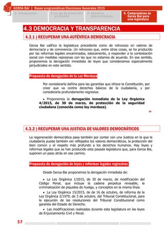 57
 
4.3 DEMOCRACIA Y TRANSPARENCIA
4.3.1 ) RECUPERAR UNA AUTÉNTICA DEMOCRACIA
Geroa Bai califica la legislatura precedente como de retroceso en valores de
democracia y de convivencia. Un retroceso que, entre otras cosas, se ha producido
por las reformas legales encaminadas, básicamente, a responder a la contestación
social con medidas represivas con las que no estamos de acuerdo. En ese sentido,
proponemos la derogación inmediata de leyes que consideramos especialmente
perjudiciales en este sentido.
Propuesta de derogación de la Ley Mordaza
Por considerarla dañina para las garantías que ofrece la Constitución, por
creer que va contra derechos básicos de la ciudadanía, y por
considerarla profundamente regresiva:
 Proponemos la derogación inmediata de la Ley Orgánica
4/2015, de 30 de marzo, de protección de la seguridad
ciudadana (conocida como ley mordaza).
»
4.3.2 ) RECUPERAR UNA JUSTICIA DE VALORES DEMOCRÁTICOS
La regeneración democrática pasa también por contar con una Justicia en la que la
ciudadanía pueda también ver reflejados los valores democráticos, la protección del
bien común y el respeto más profundo a los derechos humanos. Hay leyes y
reformas legales que se han producido esta pasada legislatura que, para Geroa Bai,
suponen un paso atrás en ese camino.
 
 
Propuesta de derogación de leyes y reformas legales regresivas
 
Desde Geroa Bai proponemos la derogación inmediata de:
 La Ley Orgánica 1/2015, de 30 de marzo, de modificación del
Código Penal, que incluye la cadena perpetua revisable, la
criminalización de piquetes de huelga, y conceptos en la misma línea.
 La Ley Orgánica 15/2015, de de 16 de octubre, de reforma de la
Ley Orgánica 2/1979, de 3 de octubre, del Tribunal Constitucional, para
la ejecución de las resoluciones del Tribunal Constitucional como
garantía del Estado de Derecho.
 Las modificaciones realizadas durante esta legislatura en las leyes
de Enjuiciamiento Civil y Penal.
 