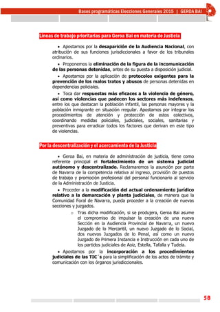 58
Líneas de trabajo prioritarias para Geroa Bai en materia de Justicia
 Apostamos por la desaparición de la Audiencia Nacional, con
atribución de sus funciones jurisdiccionales a favor de los tribunales
ordinarios.
 Proponemos la eliminación de la figura de la incomunicación
de las personas detenidas, antes de su puesta a disposición judicial.
 Apostamos por la aplicación de protocolos exigentes para la
prevención de los malos tratos y abusos de personas detenidas en
dependencias policiales.
 Toca dar respuestas más eficaces a la violencia de género,
así como violencias que padecen los sectores más indefensos,
entre los que destacan la población infantil, las personas mayores y la
población inmigrante en situación rregular. Apostamos por integrar los
procedimientos de atención y protección de estos colectivos,
coordinando medidas policiales, judiciales, sociales, sanitarias y
preventivas para erradicar todos los factores que derivan en este tipo
de violencias.
Por la descentralización y el acercamiento de la Justicia
 Geroa Bai, en materia de administración de justicia, tiene como
referente principal el fortalecimiento de un sistema judicial
autónomo y descentralizado. Reclamaremos la asunción por parte
de Navarra de la competencia relativa al ingreso, provisión de puestos
de trabajo y promoción profesional del personal funcionario al servicio
de la Administración de Justicia.
 Proceder a la modificación del actual ordenamiento jurídico
relativo a la demarcación y planta judiciales, de manera que la
Comunidad Foral de Navarra, pueda proceder a la creación de nuevas
secciones y juzgados.
o Tras dicha modificación, si se produjera, Geroa Bai asume
el compromiso de impulsar la creación de una nueva
Sección en la Audiencia Provincial de Navarra, un nuevo
Juzgado de lo Mercantil, un nuevo Juzgado de lo Social,
dos nuevos Juzgados de lo Penal, así como un nuevo
Juzgado de Primera Instancia e Instrucción en cada uno de
los partidos judiciales de Aoiz, Estella, Tafalla y Tudela.
 Apostamos por la incorporación a los procedimientos
judiciales de las TIC´s para la simplificación de los actos de trámite y
comunicación con los órganos jurisdiccionales.
 