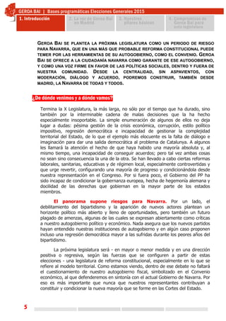 5
¿De dónde venimos y a dónde vamos?
Termina la X Legislatura, la más larga, no sólo por el tiempo que ha durado, sino
también por la interminable cadena de malas decisiones que la ha hecho
especialmente insoportable. La simple enumeración de algunos de ellos no deja
lugar a dudas: pésima gestión de la crisis económica, corrupción, estilo político
impositivo, regresión democrática e incapacidad de gestionar la complejidad
territorial del Estado, de lo que el ejemplo más elocuente es la falta de diálogo e
imaginación para dar una salida democrática al problema de Catalunya. A algunos
les llamará la atención el hecho de que haya habido una mayoría absoluta y, al
mismo tiempo, una incapacidad de conseguir acuerdos; pero tal vez ambas cosas
no sean sino consecuencia la una de la otra. Se han llevado a cabo ciertas reformas
laborales, sanitarias, educativas y de régimen local, especialmente controvertidas y
que urge revertir, configurando una mayoría de progreso y condicionándola desde
nuestra representación en el Congreso. Por si fuera poco, el Gobierno del PP ha
sido incapaz de condicionar la gobernanza europea, hecha de hegemonía alemana y
docilidad de las derechas que gobiernan en la mayor parte de los estados
miembros.
El panorama supone riesgos para Navarra. Por un lado, el
debilitamiento del bipartidismo y la aparición de nuevos actores plantean un
horizonte político más abierto y lleno de oportunidades, pero también un futuro
plagado de amenzas, algunas de las cuales se expresan abiertamente como críticas
a nuestro autogobierno político y económico. Nada asegura que los nuevos partidos
hayan entendido nuestras instituciones de autogobierno y en algún caso proponen
incluso una regresión democrática mayor a las sufridas durante los peores años del
bipartidismo.
La próxima legislatura será - en mayor o menor medida y en una dirección
positiva o regresiva, según las fuerzas que se configuren a partir de estas
elecciones - una legislatura de reforma constitucional, especialmente en lo que se
refiere al modelo territorial. Como estamos viendo, dentro de ese debate no faltará
el cuestionamiento de nuestro autogobierno fiscal, simbolizado en el Convenio
económico, al que defenderemos en sintonía con el actual Gobierno de Navarra. Por
eso es más importante que nunca que nuestros representantes contribuyan a
constituir y condicionar la nueva mayoría que se forme en las Cortes del Estado.
GEROA BAI SE PLANTEA LA PRÓXIMA LEGISLATURA COMO UN PERIODO DE RIESGO
PARA NAVARRA, QUE EN UNA MÁS QUE PROBABLE REFORMA CONSTITUCIONAL PUEDE
TEMER POR LAS HERRAMIENTAS DE SU AUTOGOBIERNO, COMO EL CONVENIO. GEROA
BAI SE OFRECE A LA CIUDADANÍA NAVARRA COMO GARANTE DE ESE AUTOGOBIERNO,
Y COMO UNA VOZ FIRME EN FAVOR DE LAS POLÍTICAS SOCIALES, DENTRO Y FUERA DE
NUESTRA COMUNIDAD. DESDE LA CENTRALIDAD, SIN ASPAVIENTOS, CON
MODERACIÓN, DIÁLOGO Y ACUERDO, PODREMOS CONSTRUIR, TAMBIÉN DESDE
MADRID, LA NAVARRA DE TODAS Y TODOS.
 