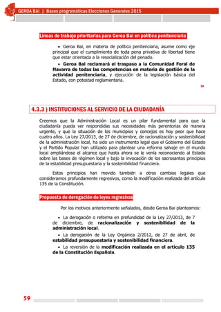 59
Líneas de trabajo prioritarias para Geroa Bai en política penitenciaria
 Geroa Bai, en materia de política penitenciaria, asume como eje
principal que el cumplimiento de toda pena privativa de libertad tiene
que estar orientada a la resocialización del penado.
 Geroa Bai reclamará el traspaso a la Comunidad Foral de
Navarra de todas las competencias en materia de gestión de la
actividad penitenciaria, y ejecución de la legislación básica del
Estado, con potestad reglamentaria.
»
4.3.3 ) INSTITUCIONES AL SERVICIO DE LA CIUDADANÍA
Creemos que la Administración Local es un pilar fundamental para que la
ciudadanía pueda ver respondidas sus necesidades más perentorias de manera
urgente, y que la situación de los municipios y concejos es hoy peor que hace
cuatro años. La Ley 27/2013, de 27 de diciembre, de racionalización y sostenibilidad
de la administración local, ha sido un instrumento legal que el Gobierno del Estado
y el Partido Popular han utilizado para plantear una reforma salvaje en el mundo
local ampliándose el alcance que hasta ahora se le venía reconociendo al Estado
sobre las bases de régimen local y bajo la invocación de los sacrosantos principios
de la estabilidad presupuestaria y la sostenibilidad financiera.
Estos principios han movido también a otros cambios legales que
consideramos profundamente regresivos, como la modificación realizada del artículo
135 de la Constitución.
Propuesta de derogación de leyes regresivas
Por los motivos anteriormente señalados, desde Geroa Bai planteamos:
 La derogación o reforma en profundidad de la Ley 27/2013, de 7
de diciembre, de racionalización y sostenibilidad de la
administración local.
 La derogación de la Ley Orgánica 2/2012, de 27 de abril, de
estabilidad presupuestaria y sostenibilidad financiera.
 La reversión de la modificación realizada en el artículo 135
de la Constitución Española.
 