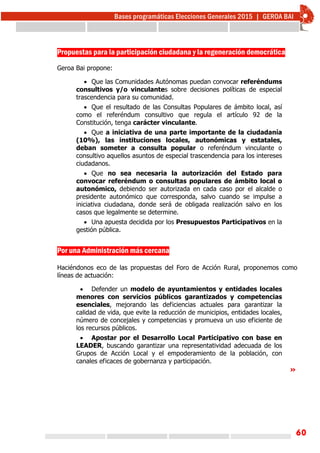 60
Propuestas para la participación ciudadana y la regeneración democrática
Geroa Bai propone:
 Que las Comunidades Autónomas puedan convocar referéndums
consultivos y/o vinculantes sobre decisiones políticas de especial
trascendencia para su comunidad.
 Que el resultado de las Consultas Populares de ámbito local, así
como el referéndum consultivo que regula el artículo 92 de la
Constitución, tenga carácter vinculante.
 Que a iniciativa de una parte importante de la ciudadanía
(10%), las instituciones locales, autonómicas y estatales,
deban someter a consulta popular o referéndum vinculante o
consultivo aquellos asuntos de especial trascendencia para los intereses
ciudadanos.
 Que no sea necesaria la autorización del Estado para
convocar referéndum o consultas populares de ámbito local o
autonómico, debiendo ser autorizada en cada caso por el alcalde o
presidente autonómico que corresponda, salvo cuando se impulse a
iniciativa ciudadana, donde será de obligada realización salvo en los
casos que legalmente se determine.
 Una apuesta decidida por los Presupuestos Participativos en la
gestión pública.
Por una Administración más cercana
Haciéndonos eco de las propuestas del Foro de Acción Rural, proponemos como
líneas de actuación:
 Defender un modelo de ayuntamientos y entidades locales
menores con servicios públicos garantizados y competencias
esenciales, mejorando las deficiencias actuales para garantizar la
calidad de vida, que evite la reducción de municipios, entidades locales,
número de concejales y competencias y promueva un uso eficiente de
los recursos públicos.
 Apostar por el Desarrollo Local Participativo con base en
LEADER, buscando garantizar una representatividad adecuada de los
Grupos de Acción Local y el empoderamiento de la población, con
canales eficaces de gobernanza y participación.
»
 