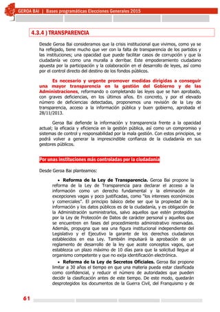 61
4.3.4 ) TRANSPARENCIA
Desde Geroa Bai consideramos que la crisis institucional que vivimos, como ya se
ha reflejado, tiene mucho que ver con la falta de transparencia de los partidos y
las instituciones; una opacidad que puede facilitar casos de corrupción y que la
ciudadanía ve como una muralla a derribar. Este empoderamiento ciudadano
apuesta por la participación y la colaboración en el desarrollo de leyes, así como
por el control directo del destino de los fondos públicos.
Es necesario y urgente promover medidas dirigidas a conseguir
una mayor transparencia en la gestión del Gobierno y de las
Administraciones, reformando o completando las leyes que se han aprobado,
con graves deficiencias, en los últimos años. En concreto, y por el elevado
número de deficiencias detectadas, proponemos una revisión de la Ley de
transparencia, acceso a la información pública y buen gobierno, aprobada el
28/11/2013.
Geroa Bai defiende la información y transparencia frente a la opacidad
actual; la eficacia y eficiencia en la gestión pública, así como un compromiso y
sistemas de control y responsabilidad por la mala gestión. Con estos principios, se
podrá volver a generar la imprescindible confianza de la ciudadanía en sus
gestores públicos.
  
Por unas instituciones más controladas por la ciudadanía
 
Desde Geroa Bai planteamos:
 Reforma de la Ley de Transparencia. Geroa Bai propone la
reforma de la Ley de Transparencia para declarar el acceso a la
información como un derecho fundamental y la eliminación de
excepciones vagas y poco justificadas, como “los intereses económicos
y comerciales”. El principio básico debe ser que la propiedad de la
información y los datos públicos es de la ciudadanía, y es obligación de
la Administración suministrarlos, salvo aquellos que estén protegidos
por la Ley de Protección de Datos de carácter personal y aquellos que
se encuentren en fases del procedimiento administrativo reservadas.
Además, propugna que sea una figura institucional independiente del
Legislativo y el Ejecutivo la garante de los derechos ciudadanos
establecidos en esa Ley. También impulsará la aprobación de un
reglamento de desarrollo de la ley que acote conceptos vagos, que
establezca un plazo máximo de 10 días para que la solicitud llegue al
organismo competente y que no exija identificación electrónica.
 Reforma de la Ley de Secretos Oficiales. Geroa Bai propone
limitar a 30 años el tiempo en que una materia pueda estar clasificada
como confidencial, y reducir el número de autoridades que pueden
decidir la clasificación antes de este tiempo. De este modo, quedarán
desprotegidos los documentos de la Guerra Civil, del Franquismo y de
 