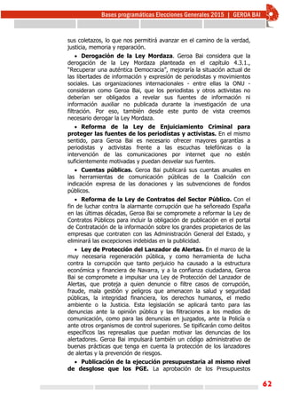 62
sus coletazos, lo que nos permitirá avanzar en el camino de la verdad,
justicia, memoria y reparación.
 Derogación de la Ley Mordaza. Geroa Bai considera que la
derogación de la Ley Mordaza planteada en el capítulo 4.3.1.,
“Recuperar una auténtica Democracia”, mejoraría la situación actual de
las libertades de información y expresión de periodistas y movimientos
sociales. Las organizaciones internacionales - entre ellas la ONU -
consideran como Geroa Bai, que los periodistas y otros activistas no
deberían ser obligados a revelar sus fuentes de información ni
información auxiliar no publicada durante la investigación de una
filtración. Por eso, también desde este punto de vista creemos
necesario derogar la Ley Mordaza.
 Reforma de la Ley de Enjuiciamiento Criminal para
proteger las fuentes de los periodistas y activistas. En el mismo
sentido, para Geroa Bai es necesario ofrecer mayores garantías a
periodistas y activistas frente a las escuchas telefónicas o la
intervención de las comunicaciones por internet que no estén
suficientemente motivadas y puedan desvelar sus fuentes.
 Cuentas públicas. Geroa Bai publicará sus cuentas anuales en
las herramientas de comunicación públicas de la Coalición con
indicación expresa de las donaciones y las subvenciones de fondos
públicos.
 Reforma de la Ley de Contratos del Sector Público. Con el
fin de luchar contra la alarmante corrupción que ha señoreado España
en las últimas décadas, Geroa Bai se compromete a reformar la Ley de
Contratos Públicos para incluir la obligación de publicación en el portal
de Contratación de la información sobre los grandes propietarios de las
empresas que contraten con las Administración General del Estado, y
eliminará las excepciones indebidas en la publicidad.
 Ley de Protección del Lanzador de Alertas. En el marco de la
muy necesaria regeneración pública, y como herramienta de lucha
contra la corrupción que tanto perjuicio ha causado a la estructura
económica y financiera de Navarra, y a la confianza ciudadana, Geroa
Bai se compromete a impulsar una Ley de Protección del Lanzador de
Alertas, que proteja a quien denuncie o filtre casos de corrupción,
fraude, mala gestión y peligros que amenacen la salud y seguridad
públicas, la integridad financiera, los derechos humanos, el medio
ambiente o la Justicia. Esta legislación se aplicará tanto para las
denuncias ante la opinión pública y las filtraciones a los medios de
comunicación, como para las denuncias en juzgados, ante la Policía o
ante otros organismos de control superiores. Se tipificarán como delitos
específicos las represalias que puedan motivar las denuncias de los
alertadores. Geroa Bai impulsará también un código administrativo de
buenas prácticas que tenga en cuenta la protección de los lanzadores
de alertas y la prevención de riesgos.
 Publicación de la ejecución presupuestaria al mismo nivel
de desglose que los PGE. La aprobación de los Presupuestos
 