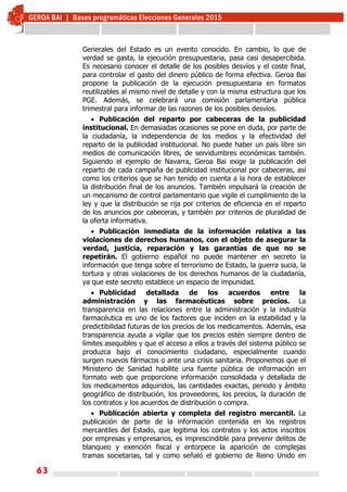 63
Generales del Estado es un evento conocido. En cambio, lo que de
verdad se gasta, la ejecución presupuestaria, pasa casi desapercibida.
Es necesario conocer el detalle de los posibles desvíos y el coste final,
para controlar el gasto del dinero público de forma efectiva. Geroa Bai
propone la publicación de la ejecución presupuestaria en formatos
reutilizables al mismo nivel de detalle y con la misma estructura que los
PGE. Además, se celebrará una comisión parlamentaria pública
trimestral para informar de las razones de los posibles desvíos.
 Publicación del reparto por cabeceras de la publicidad
institucional. En demasiadas ocasiones se pone en duda, por parte de
la ciudadanía, la independencia de los medios y la efectividad del
reparto de la publicidad institucional. No puede haber un país libre sin
medios de comunicación libres, de servidumbres económicas también.
Siguiendo el ejemplo de Navarra, Geroa Bai exige la publicación del
reparto de cada campaña de publicidad institucional por cabeceras, así
como los criterios que se han tenido en cuenta a la hora de establecer
la distribución final de los anuncios. También impulsará la creación de
un mecanismo de control parlamentario que vigile el cumplimiento de la
ley y que la distribución se rija por criterios de eficiencia en el reparto
de los anuncios por cabeceras, y también por criterios de pluralidad de
la oferta informativa.
 Publicación inmediata de la información relativa a las
violaciones de derechos humanos, con el objeto de asegurar la
verdad, justicia, reparación y las garantías de que no se
repetirán. El gobierno español no puede mantener en secreto la
información que tenga sobre el terrorismo de Estado, la guerra sucia, la
tortura y otras violaciones de los derechos humanos de la ciudadanía,
ya que este secreto establece un espacio de impunidad.
 Publicidad detallada de los acuerdos entre la
administración y las farmacéuticas sobre precios. La
transparencia en las relaciones entre la administración y la industria
farmacéutica es uno de los factores que inciden en la estabilidad y la
predictibilidad futuras de los precios de los medicamentos. Además, esa
transparencia ayuda a vigilar que los precios estén siempre dentro de
límites asequibles y que el acceso a ellos a través del sistema público se
produzca bajo el conocimiento ciudadano, especialmente cuando
surgen nuevos fármacos o ante una crisis sanitaria. Proponemos que el
Ministerio de Sanidad habilite una fuente pública de información en
formato web que proporcione información consolidada y detallada de
los medicamentos adquiridos, las cantidades exactas, periodo y ámbito
geográfico de distribución, los proveedores, los precios, la duración de
los contratos y los acuerdos de distribución o compra.
 Publicación abierta y completa del registro mercantil. La
publicación de parte de la información contenida en los registros
mercantiles del Estado, que legitima los contratos y los actos inscritos
por empresas y empresarios, es imprescindible para prevenir delitos de
blanqueo y exención fiscal y entorpece la aparición de complejas
tramas societarias, tal y como señaló el gobierno de Reino Unido en
 