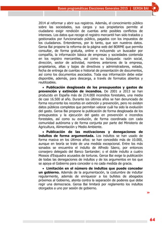 64
2014 al reformar y abrir sus registros. Además, el conocimiento público
sobre las sociedades, sus cargos y sus propietarios permite al
ciudadano exigir rendición de cuentas ante posibles conflictos de
intereses. Los datos que recoge el registro mercantil han sido tratados y
gestionados por funcionariado público, pagados con los impuestos de
los ciudadanos. Entendemos, por lo tanto, que son nuestros datos.
Geroa Bai propone la reforma de la página web del BORME que permita
consultar, de forma gratuita, online e incluyendo un buscador por
compañía, la información básica de empresas y sociedades contenida
en los registro mercantiles, así como su búsqueda: razón social,
dirección, sector de actividad, nombres anteriores de la empresa,
propietarios, altas y bajas de directivos y administradores, estado,
fecha de entrega de cuentas e historial de presentación de documentos,
así como los documentos asociados. Toda esa información debe estar
disponible, además, para descarga, a través de formatos abiertos y
reutilizables.
 Publicación desglosada de los presupuestos y gastos de
prevención y extinción de incendios. De 2001 a 2013 se han
producido en España más de 214.000 incendios forestales, una media
de casi 16.500 al año. Durante los últimos años se han denunciado de
forma recurrente los recortes en extinción y prevención, pero no existen
datos públicos completos que permitan valorar cuál ha sido la evolución
del gasto. Geroa Bai propone la publicación de forma desglosada de los
presupuestos y la ejecución del gasto en prevención e incendios
forestales, así como su evolución, de forma coordinada con cada
comunidad autónoma y de forma conjunta por parte del Ministerio de
Agricultura, Alimentación y Medio Ambiente.
 Publicación de las motivaciones y denegaciones de
indultos de forma argumentada. Los indultos se han usado de
forma masiva en los últimos años: se han concedido más de 10.000,
aunque en teoría se trate de una medida excepcional. Entre los más
sonados se encuentra el indulto de Alfredo Sáenz, por entonces
consejero delegado del Banco Santander; o el doble indulto a cuatro
Mossos d’Esquadra acusados de torturas. Geroa Bai exige la publicación
de todas las denegaciones de indultos y de los argumentos en los que
se apoya el Gobierno para conceder o no cada medida de gracia.
 Limitación en el número de indultos que puede conceder
un gobierno. Además de la argumentación, la costumbre de indultar
regularmente, además de enriquecer a los bufetes de abogados
próximos al Gobierno, atenta contra la separación de poderes que debe
regir una democracia. Geroa Bai limitará por reglamento los indultos
otorgados a uno por sesión de gobierno.
»
 