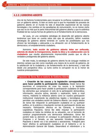 65
4.3.5 ) GOBIERNO ABIERTO
Uno de los factores fundamentales para recuperar la confianza ciudadana es contar
con un gobierno abierto. Si bien es cierto que lo que ha impulsado los procesos de
gobierno abierto en el mundo ha sido el desarrollo exponencial de las nuevas
tecnologías y los cambios en los paradigmas de comunicación, no es menos cierto
que eso no es más que la parte instrumental del gobierno abierto y que la auténtica
finalidad de las nuevas formas de gobierno es el fortalecimiento de la democracia.
Así pues, en una verdadera estrategia de desarrollo del gobierno abierto
tendremos que tener en cuenta estos dos ejes de actuación; definir nuestras
estrategias de gobierno abierto teniendo en cuenta las posibilidades que nos
ofrecen las tecnologías y adecuarlas a su alineación con el fortalecimiento de la
democracia y el empoderamiento ciudadano.
Asimismo, toda acción de gobierno abierto debe ser enfocada,
además de desde la transparencia, desde la ética y la colaboración con la
ciudadanía que resulta absolutamente imprescindible puesto que es ella la
verdadera protagonista del gobierno abierto.
De este modo, la estrategia de gobierno abierto ha de conjugar medidas en
distintos campos que den como resultado una mejora de la acción de gobierno, de
la satisfacción de la ciudadanía y de fortalecimiento de la democracia, y todo ello
desde una perspectiva ética. La lucha contra la corrupción no es la menor de
nuestras preocupaciones.
Propuestas de Geroa Bai en materia de Gobierno Abierto
 Creación de los cauces y la legislación correspondiente
para hacer posible la participación ciudadana. Desde Geroa Bai
asumimos el compromiso de crear los cauces y la legislación
correspondiente para hacer posible la participación ciudadana en todos
los elementos que componen el ciclo de la participación democrática;
información, escucha activa, decisión y explicación, tanto a nivel
interno, mediante la militancia abierta como en nuestra participación
institucional implantando las plataformas legales y tecnológicas que
permitan una verdadera acción de Gobierno Abierto. Los cargos electos
de Geroa Bai integrarán la participación ciudadana en su quehacer
político, en la práctica e impulsando normas de participación donde sea
necesario. Participación efectiva en las Cámaras, e Iniciativas
Legislativas Populares. Geroa Bai debe impulsar la participación
ciudadana en todos los ámbitos de su actuación, con el horizonte de
construir progresivamente una democracia deliberativa. Geroa Bai
pondrá toda su atención en conseguir la participación efectiva en el
Congreso y el Senado, ya sea apoyando Iniciativas Legislativas
Populares o dando voz a los colectivos y asociaciones. Trabajará para
hacer efectiva la participación ciudadana en el Gobierno y en la
Administración General del Estado. Desarrollará el referéndum y la
 