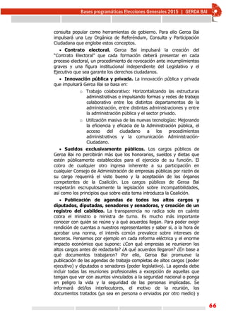 66
consulta popular como herramientas de gobierno. Para ello Geroa Bai
impulsará una Ley Orgánica de Referéndum, Consulta y Participación
Ciudadana que englobe estos conceptos.
 Contrato electoral. Geroa Bai impulsará la creación del
“Contrato Electoral” que cada formación deberá presentar en cada
proceso electoral, un procedimiento de revocación ante incumplimientos
graves y una figura institucional independiente del Legislativo y el
Ejecutivo que sea garante los derechos ciudadanos.
 Innovación pública y privada. La innovación pública y privada
que impulsará Geroa Bai se basa en:
o Trabajo colaborativo: Horizontalizando las estructuras
administrativas e impulsando formas y redes de trabajo
colaborativo entre los distintos departamentos de la
administración, entre distintas administraciones y entre
la administración pública y el sector privado.
o Utilización masiva de las nuevas tecnologías: Mejorando
la eficiencia y eficacia de la Administración pública, el
acceso del ciudadano a los procedimientos
administrativos y la comunicación Administración-
Ciudadano.
 Sueldos exclusivamente públicos. Los cargos públicos de
Geroa Bai no percibirán más que los honorarios, sueldos y dietas que
estén públicamente establecidos para el ejercicio de su función. El
cobro de cualquier otro ingreso inherente a su participación en
cualquier Consejo de Administración de empresas públicas por razón de
su cargo requerirá el visto bueno y la aceptación de los órganos
competentes de la Coalición. Los cargos públicos de Geroa Bai
respetarán escrupulosamente la legislación sobre incompatibilidades,
así como los principios que sobre este tema introduzca la Coalición.
 Publicación de agendas de todos los altos cargos y
diputados, diputadas, senadores y senadoras, y creación de un
registro del cabildeo. La transparencia no radica solo en cuánto
cobra el ministro o ministra de turno. Es mucho más importante
conocer con quién se reúne y a qué acuerdos llegan. Para poder exigir
rendición de cuentas a nuestros representantes y saber si, a la hora de
aprobar una norma, el interés común prevalece sobre intereses de
terceros. Pensemos por ejemplo en cada reforma eléctrica y el enorme
impacto económico que supone: ¿Con qué empresas se reunieron los
altos cargos antes de redactarla? ¿A qué acuerdos llegaron? ¿En base a
qué documentos trabajaron? Por ello, Geroa Bai promueve la
publicación de las agendas de trabajo completas de altos cargos (poder
ejecutivo) y diputados o senadores (poder legislativo). La agenda debe
incluir todas las reuniones profesionales a excepción de aquellas que
tengan que ver con asuntos vinculados a la seguridad nacional o ponga
en peligro la vida y la seguridad de las personas implicadas. Se
informará del/los interlocutores, el motivo de la reunión, los
documentos tratados (ya sea en persona o enviados por otro medio) y
 
