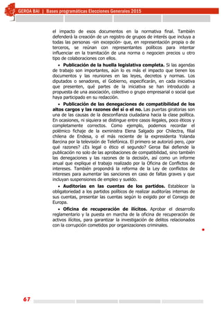 67
el impacto de esos documentos en la normativa final. También
defenderá la creación de un registro de grupos de interés que incluya a
todas las personas -sin excepción- que, en representación propia o de
terceros, se reúnan con representantes políticos para intentar
influenciar en la tramitación de una norma o negocien precios u otro
tipo de colaboraciones con ellos.
 Publicación de la huella legislativa completa. Si las agendas
de trabajo son importantes, aún lo es más el impacto que tienen los
documentos y las reuniones en las leyes, decretos y normas. Los
diputados o senadores, el Gobierno, especificarán, en cada iniciativa
que presenten, qué partes de la iniciativa se han introducido a
propuesta de una asociación, colectivo o grupo empresarial o social que
haya participado en su redacción.
 Publicación de las denegaciones de compatibilidad de los
altos cargos y las razones del sí o el no. Las puertas giratorias son
una de las causas de la desconfianza ciudadana hacia la clase política.
En ocasiones, ni siquiera se distingue entre casos ilegales, poco éticos y
completamente correctos. Como ejemplo, podemos recordar el
polémico fichaje de la exministra Elena Salgado por Chilectra, filial
chilena de Endesa, o el más reciente de la expresidenta Yolanda
Barcina por la televisión de Telefónica. El primero se autorizó pero, ¿por
qué razones? ¿Es legal o ético el segundo? Geroa Bai defiende la
publicación no solo de las aprobaciones de compatibilidad, sino también
las denegaciones y las razones de la decisión, así como un informe
anual que explique el trabajo realizado por la Oficina de Conflictos de
intereses. También propondrá la reforma de la Ley de conflictos de
intereses para aumentar las sanciones en caso de faltas graves y que
incluyan suspensiones de empleo y sueldo.
 Auditorías en las cuentas de los partidos. Establecer la
obligatoriedad a los partidos políticos de realizar auditorías internas de
sus cuentas, presentar las cuentas según lo exigido por el Consejo de
Europa.
 Oficina de recuperación de ilícitos. Aprobar el desarrollo
reglamentario y la puesta en marcha de la oficina de recuperación de
activos ilícitos, para garantizar la investigación de delitos relacionados
con la corrupción cometidos por organizaciones criminales.

 