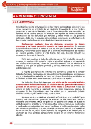 69
4.4 MEMORIA Y CONVIVENCIA
4.4.1 ) CONVIVENCIA
Consideramos que la profundización en los valores democráticos conseguirá una
mejor convivencia en el Estado. La ya planteada derogación de la Ley Mordaza
garantizará el ejercicio de libertades como la de reunión pacífica y de expresión. Las
reformas en el sistema judicial, la anulación del régimen de incomunicación, la
investigación de las denuncias por torturas y malos tratos de las personas
detenidas… todo ello, ya expuesto como medidas encaminadas a profundizar en la
Democracia, nos hará una sociedad donde la convivencia sea mejor.
Rechazamos cualquier tipo de violencia, provenga de donde
provenga y se haya producido cuando se haya producido. Actuaremos
contundentemente contra la violencia que se esté produciendo en el momento
presente, y exigiremos que no caigan en el olvido las manifestaciones de violencia
de nuestro pasado, reciente o más lejano. Por eso, tenemos también un
compromiso firme con la Memoria.
En lo que concierne a todas las víctimas que se han producido en nuestra
sociedad por motivos políticos desde 1936 a la actualidad, y desde la perspectiva de
una auténtica reconciliación, Geroa Bai considera necesario que se reconozca su
memoria y que por los poderes públicos y por los particulares se proceda a la
debida reparación.
El respeto que merecen las víctimas lleva asimismo a Geroa Bai a rechazar
todas las formas de manipulación de los acontecimientos pasados que se relacionan
con la violencia política padecida, así como los intentos de minimizar o relativizar su
sufrimiento en base a una visión selectiva y particularista de aquélla.
Por todo ello, Geroa Bai aboga por una visión de la memoria histórica
que incluya el recuerdo de todas las víctimas que ha generado la violencia
política en el periodo que va desde 1936 hasta la actualidad. Geroa Bai
exigirá en todo momento la reparación de su dolor, requiriendo, además, la
corrección de las desigualdades que hoy existen en el tratamiento judicial,
mediático e historiográfico entre unas y otras víctimas.
Asimismo, en lo que concierne a la pacificación de la sociedad en la CAV y en
Navarra, más aún una vez paralizada la actividad de ETA, Geroa Bai considera
necesaria una diferente actitud por parte de los poderes del Estado, en busca de
actitudes proclives a facilitar la reinserción política en la democracia de condenados
y condenadas por actos violentos, con un cambio en la política penitenciaria, en los
procedimientos judiciales y policiales, en el propio sistema judicial, que suponga el
fin de un uso de la justicia como elemento de venganza o de presión para la
anulación de ideas políticas perfectamente posibles en un sistema democrático
abierto.
 