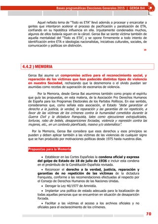 70
Aquel nefasto lema de “Todo es ETA” llevó además a procesar y encarcelar a
gentes que intentaron acelerar el proceso de pacificación y paralización de ETA,
confiando en su hipotética influencia en ella. Injustamente condenados muchos,
algunos de ellos todavía siguen en la cárcel. Geroa Bai se siente víctima también de
aquella mentalidad del “Todo es ETA”, y se opone firmemente a todo intento de
identificación entre ETA e ideologías nacionalistas, iniciativas culturales, sociales, de
comunicación y políticas sin distinción.
»
4.4.2 ) MEMORIA
Geroa Bai asume un compromiso activo para el reconocimiento social, y
reparación de las víctimas que han padecido distintos tipos de violencia
en nuestra Sociedad, rechazando que la desmemoria o el olvido puedan ser
asumidas como recetas de superación de escenarios de violencia.
Por la Memoria, desde Geroa Bai asumimos también como propio el espíritu
que guía las propuestas, en esta materia, de la Asociación Pro Derechos Humanos
de España para los Programas Electorales de los Partidos Políticos. En ese sentido,
consideramos que, como señala esta asociación, el Estado “debe garantizar el
derecho a la justicia, la verdad, la reparación y las garantías de no repetición, a
favor de las víctimas de los crímenes contra la humanidad cometidos durante la
Guerra Civil y la dictadura franquista, tales como ejecuciones extrajudiciales,
torturas, robo de bebés, desapariciones forzadas, violencia y represión contra las
mujeres, etc., en un contexto planificado, masivo y/o sistemático”.
Por la Memoria, Geroa Bai considera que esos derechos y esos principios se
pueden y deben aplicar también a las víctimas de las violencias de cualquier signo
que se han producido por motivaciones políticas desde 1975 hasta nuestros días.
Propuestas para la Memoria
 Establecer en las Cortes Españolas la condena oficial y expresa
del golpe de Estado de 18 de julio de 1936 e incluir esta condena
en el preámbulo de la Constitución Española revisada.
 Reconocer el derecho a la verdad, justicia, reparación y
garantías de no repetición de las víctimas de la dictadura
franquista, conforme a las recomendaciones efectuadas al respecto por
el Consejo de Derechos Humanos de las Naciones Unidas.
 Derogar la Ley 46/1977 de Amnistía.
 Implantar una política de estado adecuada para la localización de
todas aquellas personas que se encuentran en situación de desaparición
forzada.
 Facilitar a las víctimas el acceso a los archivos oficiales y no
oficiales para el esclarecimiento de los crímenes.
 
