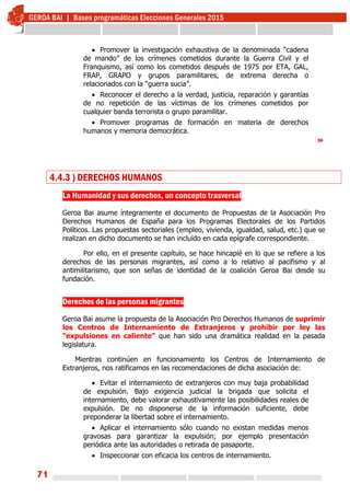 71
 Promover la investigación exhaustiva de la denominada “cadena
de mando” de los crímenes cometidos durante la Guerra Civil y el
Franquismo, así como los cometidos después de 1975 por ETA, GAL,
FRAP, GRAPO y grupos paramilitares, de extrema derecha o
relacionados con la “guerra sucia”.
 Reconocer el derecho a la verdad, justicia, reparación y garantías
de no repetición de las víctimas de los crímenes cometidos por
cualquier banda terrorista o grupo paramilitar.
 Promover programas de formación en materia de derechos
humanos y memoria democrática.
»
4.4.3 ) DERECHOS HUMANOS
La Humanidad y sus derechos, un concepto trasversal
Geroa Bai asume íntegramente el documento de Propuestas de la Asociación Pro
Derechos Humanos de España para los Programas Electorales de los Partidos
Políticos. Las propuestas sectoriales (empleo, vivienda, igualdad, salud, etc.) que se
realizan en dicho documento se han incluido en cada epígrafe correspondiente.
Por ello, en el presente capítulo, se hace hincapié en lo que se refiere a los
derechos de las personas migrantes, así como a lo relativo al pacifismo y al
antimilitarismo, que son señas de identidad de la coalición Geroa Bai desde su
fundación.
Derechos de las personas migrantes
Geroa Bai asume la propuesta de la Asociación Pro Derechos Humanos de suprimir
los Centros de Internamiento de Extranjeros y prohibir por ley las
“expulsiones en caliente” que han sido una dramática realidad en la pasada
legislatura.
Mientras continúen en funcionamiento los Centros de Internamiento de
Extranjeros, nos ratificamos en las recomendaciones de dicha asociación de:
 Evitar el internamiento de extranjeros con muy baja probabilidad
de expulsión. Bajo exigencia judicial la brigada que solicita el
internamiento, debe valorar exhaustivamente las posibilidades reales de
expulsión. De no disponerse de la información suficiente, debe
preponderar la libertad sobre el internamiento.
 Aplicar el internamiento sólo cuando no existan medidas menos
gravosas para garantizar la expulsión; por ejemplo presentación
periódica ante las autoridades o retirada de pasaporte.
 Inspeccionar con eficacia los centros de internamiento.
 