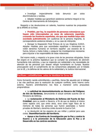 72
 Investigar imparcialmente toda denuncia por actos
discriminatorios y racistas.
 Adoptar medidas que garanticen asistencia sanitaria integral en los
Centros de Internamiento de Extranjeros.
Respecto a las devoluciones en caliente, hacemos nuestras las propuestas
de la APDHE en la línea:
 Prohibir, por ley, la expulsión de personas extranjeras que
hayan sido interceptadas en zona de soberanía española,
cruzando las fronteras españolas, sin que esa medida haya sido
acordada judicialmente con audiencia de la persona migrante, la
correspondiente asistencia letrada y, en su caso de intérprete.
 Derogar la Disposición Final Primera de la Ley Orgánica 4/2015.
Adoptar medidas para que autoridades españolas o extranjeras no
violen derechos humanos en territorio español: uso excesivo de la
fuerza, tortura y malos tratos; y asegurar las investigaciones necesarias
para enjuiciar a los responsables de estas violaciones.
Del mismo modo, y respecto a la grave crisis de las personas refugiadas, Geroa
Bai exigirá en la próxima legislatura que se cumplan los protocolos de atención
humanitaria más estrictos, y que se responda con solidaridad a las necesidades de
atención de las personas que desean refugio humanitario en Europa. Nuestra
preocupación será el cumplimiento de los compromisos adoptados por el Estado
con la UE, y la defensa de los valores de la solidaridad y la Justicia internacional.
Pacifismo y antimilitarismo, señas de identidad de Geroa Bai
Como formación nacida antimilitarista y pacifista, Geroa Bai apuesta por el diálogo
y las vías pacíficas para la resolución de cualquier conflicto, tanto interno como
externo. Nuestro antimilitarismo nos lleva a mantener como propuestas
programáticas:
 La solicitud de desmantelamiento en Navarra del Polígono
de tiro de Bardenas, denunciando el actual contrato suscrito con el
Ministerio de Defensa.
 La reclamación al Ministerio de Defensa del Fuerte de San
Cristóbal, para su cesión a Navarra, a fin de que se destine el mismo
como espacio civil, que entre otros, sirva como lugar físico de la
memoria de todas las personas que fueron asesinadas y fueron
privadas de libertad y derechos civiles durante la Guerra Civil.
 La devolución de los espacios de uso militar y policial para usos
civiles. Desmilitarización del territorio.
 Apoyo a los Centros de Investigación por la Paz y contra la
Guerra y a la promoción de la Educación para la Paz y el
Desarrollo en los centros escolares.
 