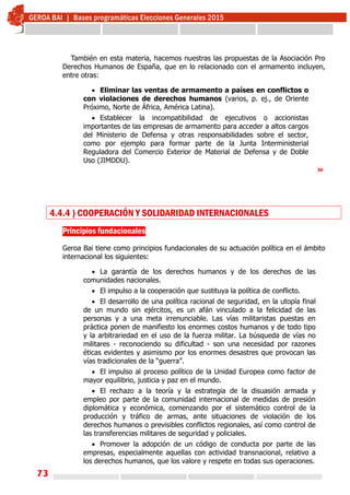 73
También en esta materia, hacemos nuestras las propuestas de la Asociación Pro
Derechos Humanos de España, que en lo relacionado con el armamento incluyen,
entre otras:
 Eliminar las ventas de armamento a países en conflictos o
con violaciones de derechos humanos (varios, p. ej., de Oriente
Próximo, Norte de África, América Latina).
 Establecer la incompatibilidad de ejecutivos o accionistas
importantes de las empresas de armamento para acceder a altos cargos
del Ministerio de Defensa y otras responsabilidades sobre el sector,
como por ejemplo para formar parte de la Junta Interministerial
Reguladora del Comercio Exterior de Material de Defensa y de Doble
Uso (JIMDDU).
»
4.4.4 ) COOPERACIÓN Y SOLIDARIDAD INTERNACIONALES
Principios fundacionales
Geroa Bai tiene como principios fundacionales de su actuación política en el ámbito
internacional los siguientes:
 La garantía de los derechos humanos y de los derechos de las
comunidades nacionales.
 El impulso a la cooperación que sustituya la política de conflicto.
 El desarrollo de una política racional de seguridad, en la utopía final
de un mundo sin ejércitos, es un afán vinculado a la felicidad de las
personas y a una meta irrenunciable. Las vías militaristas puestas en
práctica ponen de manifiesto los enormes costos humanos y de todo tipo
y la arbitrariedad en el uso de la fuerza militar. La búsqueda de vías no
militares - reconociendo su dificultad - son una necesidad por razones
éticas evidentes y asimismo por los enormes desastres que provocan las
vías tradicionales de la “guerra”.
 El impulso al proceso político de la Unidad Europea como factor de
mayor equilibrio, justicia y paz en el mundo.
 El rechazo a la teoría y la estrategia de la disuasión armada y
empleo por parte de la comunidad internacional de medidas de presión
diplomática y económica, comenzando por el sistemático control de la
producción y tráfico de armas, ante situaciones de violación de los
derechos humanos o previsibles conflictos regionales, así como control de
las transferencias militares de seguridad y policiales.
 Promover la adopción de un código de conducta por parte de las
empresas, especialmente aquellas con actividad transnacional, relativo a
los derechos humanos, que los valore y respete en todas sus operaciones.
 