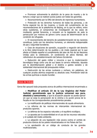 74
 Promover activamente la abolición de la pena de muerte y de la
tortura y exigir que se realicen juicios justos con todas las garantías.
 Reconocimiento por la ONU del derecho de injerencia humanitaria.
 Protección de los derechos humanos de todas las personas, y de
forma especial los de las mujeres, a través del cumplimiento de las
recomendaciones de la plataforma de Beijing, en lo que se refiere, entre
otras cuestiones, al compromiso de investigación de los casos de
mutilación genital femenina, e inclusión en la legislación de asilo la
persecución por motivos de género como causa de determinación de la
condición de refugiada.
 El reconocimiento del derecho de autodeterminación de las naciones
constituye, junto con los derechos humanos, un elemento indispensable
de paz y seguridad duraderas.
 Cese de situaciones de opresión, ocupación o negación del derecho
a la libre determinación de los pueblos y de modo especial por lo que
afecta al Estado español el cumplimiento del plan de Paz de las Naciones
Unidas para la celebración, en condiciones de plena libertad, del
referéndum de autodeterminación del Sahara Occidental.
 Reducción del gasto militar y renuncia a que la modernización
tecnológica tenga como una de sus bases la carrera militarista. Apuesta
por la desmilitarización global y el destino a gastos sociales y de
solidaridad internacional del presupuesto militar.
 Destrucción de las armas nucleares y rechazo, sin paliativos, de
cualquier prueba atómica exigiendo su absoluto cese. Prohibición total de
las armas químicas a escala mundial.
Líneas de trabajo 
Geroa Bai apoyará toda propuesta acerca de política internacional encaminada a:
 Modificar el artículo 23 de la Ley Orgánica del Poder
Judicial, garantizando que la justicia universal sea pura,
absoluta y concurrente, y que la acusación popular se pueda ejercer
sin que se exija la personación de la víctima o la acción previa de la
fiscalía en los correspondientes procedimientos penales.
 La modificación de políticas internacionales de ayuda alimentaria.
 La reforma de las normas de intercambio internacional de
productos agrarios.
 La defensa de los espacios naturales y el equilibrio ecológico.
 La apuesta por la sostenibilidad en el uso de los recursos naturales
y el cuidado del medio ambiente.
 La adopción de una legislación más severa contra el vertido de
productos tóxicos de los países industrializados en los Países del Sur.
 La aprobación de un código de conducta de las grandes
multinacionales. 
 