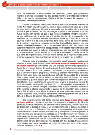 7
tasas de desempleo y especialmente de desempleo juvenil que padecemos,
mientras el empleo sea escaso y de baja calidad, mientras el crédito siga siendo tan
difícil y se cierren oportunidades vitales a tantas personas. La pobreza y el
desempleo son siempre excesivos.
La crisis nos obliga a reflexiones y cambios profundos porque es una crisis de
fondo. Nos hacen falta otros valores. Algunos están confiando la salida de la crisis
de unas meras soluciones técnicas y esperando que la mejora de la economía
produzca, por sí misma, no sólo un milagro económico sino también toda una
nueva legitimación política. Lo que sí que sería un verdadero "milagro económico"
es que saliéramos de la crisis con una gestión técnica de la economía y sin
modificar los contravalores que nos han llevado hasta aquí. Salir de la crisis no
equivale a volver a lo de antes. Saldremos de la crisis a través de un nuevo sentido
de la justicia y una lucha constante contra las desigualdades sociales; con otro
modelo de economía orientado hacia una verdadera sociedad del conocimiento, que
supere el modelo del crecimiento desequilibrado y sin respeto medioambiental; con
una sociedad que valore la cultura y el conocimiento, algo que pone de manifiesto
en lo que está dispuesta a invertir en educación e investigación, en la valoración
que tiene de su profesorado; y con un nuevo sentido de la responsabilidad, desde
el consumo personal hasta grandes inversiones, en lo privado y en lo público.
Como ya viene anunciándose, con amenazas recentralizadoras y acciones ya
llevadas a cabo, será imprescindible defender nuestro autogobierno y el
Convenio económico. Tal defensa será una prioridad para quienes representen a
Geroa Bai en Madrid. Salimos de una legislatura de recentralización invasiva que es
necesario revertir. En el nuevo proceso constituyente que se presenta, es necesario
que la sensibilidad plural, progresista, vasquista y abertzale representada por Geroa
Bai se haga valer como voz autorizada para defender la capacidad de la sociedad
navarra para decidir su futuro libremente. No faltan quienes desean una mayor
centralización y quienes abogan por suprimir la Disposición transitoria cuarta de la
Constitución; pero, en el fondo, lo que quieren es privar a la ciudadanía navarra del
derecho a decidir, sin imposiciones de ningún tipo, el autogobierno que desean. Al
mismo tiempo, se ciernen múltiples amenazas sobre nuestro Convenio económico.
Entre quienes lo atacan abiertamente y quienes no lo defienden como debieran,
Geroa Bai se ofrece para liderar la defensa de esta institución fundamental de
nuestra soberanía fiscal, haciendo frente tanto a la demagogia con que se le ataca
como a la dejadez de quienes no han sabido defenderlo.
Nos comprometemos, allá donde estemos, para llevar a cabo otro modo
de hacer política. La mayoría absoluta que sustentaba al Gobierno del PP le ha
permitido practicar una política de bajísima calidad democrática, con una total falta
de disposición al diálogo. De ello, es un ejemplo manifiesto el callejón sin salida al
que se ha abocado a Catalunya. Las escasas comparecencias públicas de Rajoy
demostraron una falta de respeto a la oposición y a la opinión pública en general. Al
mismo tiempo, una corrupción generalizada, en el Partido Popular y en varias de las
instituciones en las que gobiernan, les inhabilita para llevar a cabo esa verdadera
regeneración democrática que la ciudadanía está demandando. Nos proponemos
dar la batalla por una democracia de más calidad, con más diálogo, transparencia y
participación, con unos estándares de exigencia ética que superen los peores
defectos de la vieja política.
 