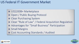 US Federal IT Government Market
 US$200B+ Marketplace
 Open / Public Buying Protocol
 Clear Purchasing System
 Clear “Rule of Law” / Federal Acquisition Regulation
 Advantages for “Small Business” Participation
 Small Margins
 Cost Accounting Standards / Audited
5
 