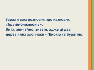 Зараз я вам розповім про казкових
«братів-близнюків».
Ви їх, звичайно, знаєте, адже ці два
дерев'яних хлопчаки - Пінокіо та Буратіно.
 