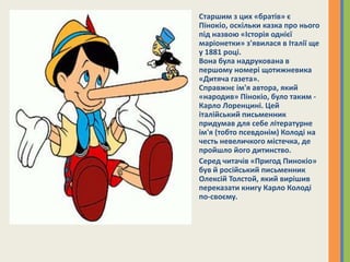 Старшим з цих «братів» є
Пінокіо, оскільки казка про нього
під назвою «Історія однієї
маріонетки» з'явилася в Італії ще
у 1881 році.
Вона була надрукована в
першому номері щотижневика
«Дитяча газета».
Справжнє ім'я автора, який
«народив» Пінокіо, було таким -
Карло Лоренцині. Цей
італійський письменник
придумав для себе літературне
ім'я (тобто псевдонім) Колоді на
честь невеличкого містечка, де
пройшло його дитинство.
Серед читачів «Пригод Пинокіо»
був й російський письменник
Олексій Толстой, який вирішив
переказати книгу Карло Колоді
по-своєму.
 