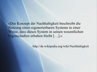 «Das Konzept der Nachhaltigkeit beschreibt die Nutzung eines regenerierbaren Systems in einer Weise, dass dieses System in seinen wesentlichen Eigenschaften erhalten bleibt […].» http://de.wikipedia.org/wiki/Nachhaltigkeit 