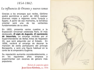 Retrato de campesino egipcio
Jean-Léon Gérôme, ca. 1856
Gracias a los encargos que recibe, Gérôme
podrá permitirse a partir de 1854 realizar
diversos viajes a regiones como Turquía y
Egipto. A partir de ese momento, la temática
oriental será una de las vertientes
fundamentales de su obra.
En 1855, presenta varios cuadros a la
Exposición Universal celebrada París. El más
destacado, El siglo de Augusto. El nacimiento
de Jesucristo, un encargo recibido por el
Superintendente de Bellas Artes de Napoleón
III, que será adquirido por el Estado. En
1858, recibirá el encargo de decorar la
mansión de estilo pompeyano del príncipe
Bonaparte, y será una figura habitual en la
corte de la emperatriz Eugenia.
Su reputación aumenta considerablemente, y
en los siguientes años empieza a
experimentar con escenas de género más
populares.
1854-1862:
La influencia de Oriente y nuevos temas
 