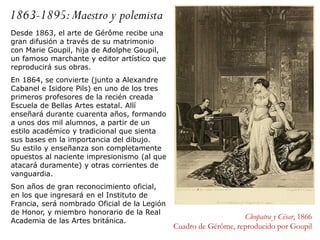 1863-1895:Maestro y polemista
Cleopatra y César, 1866
Cuadro de Gérôme, reproducido por Goupil
Desde 1863, el arte de Gérôme recibe una
gran difusión a través de su matrimonio
con Marie Goupil, hija de Adolphe Goupil,
un famoso marchante y editor artístico que
reproducirá sus obras.
En 1864, se convierte (junto a Alexandre
Cabanel e Isidore Pils) en uno de los tres
primeros profesores de la recién creada
Escuela de Bellas Artes estatal. Allí
enseñará durante cuarenta años, formando
a unos dos mil alumnos, a partir de un
estilo académico y tradicional que sienta
sus bases en la importancia del dibujo.
Su estilo y enseñanza son completamente
opuestos al naciente impresionismo (al que
atacará duramente) y otras corrientes de
vanguardia.
Son años de gran reconocimiento oficial,
en los que ingresará en el Instituto de
Francia, será nombrado Oficial de la Legión
de Honor, y miembro honorario de la Real
Academia de las Artes británica.
 