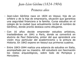 Jean-Léon Gérôme (1824-1904)
Primeros años
- Jean-Léon Gérôme nace en 1824 en Vesoul, hijo de un
orfebre y de la hija de empresario, situación que garantiza
una seguridad financiera a la familia. Cursa estudios en el
colegio de la ciudad (que actualmente recibe el nombre de
Gérôme), donde pronto destaca como dibujante.
- Con 16 años decide emprender estudios artísticos,
trasladándose en 1841 a París, donde se convertirá en
alumno de Paul Delaroche, pintor del que aprenderá una
visión muy particular del academicismo y la pintura de
Historia. En 1842 expone en Vesoul sus primeros cuadros.
- Entre 1843-1844 realiza una estancia de estudios en Italia,
acompañado por su maestro. Allí estudiará con fascinación
los restos arqueológicos, sobre todo de Pompeya y
Herculano.
 