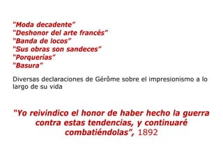 “Moda decadente”
“Deshonor del arte francés”
“Banda de locos”
“Sus obras son sandeces”
“Porquerías”
“Basura”
Diversas declaraciones de Gérôme sobre el impresionismo a lo
largo de su vida
“Yo reivindico el honor de haber hecho la guerra
contra estas tendencias, y continuaré
combatiéndolas”, 1892
 