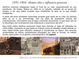 1895-1904: últimos años e influencia posterior
Gérôme continúa trabajando hasta el final de su vida, especialmente en sus
esculturas. De hecho, fallece en 1904 en su estudio, rodeado de un grupo de
amigos a los que había invitado para enseñarles la obra en la que estaba
trabajando.
A pesar del éxito arrollador cosechado durante gran parte de su vida, los últimos
años se va a ver arrinconado. Son los años de aceptación masiva del
impresionismo, movimiento que él sigue criticando duramente, lo que hace que se
le identifique con la tendencia más tradicional y anacrónica del arte.
Esa visión sobre Gérôme perdurará hasta bien entrado el siglo XX (décadas de
1970-1980), momento en que tanto en Francia como en Estados Unidos (donde su
obra había tenido gran difusión) empieza a recuperarse su figura. Sus escenas
ambientadas en Roma, ampliamente difundidas por todo el mundo, ya habían
tenido repercusión en el género cinematográfico del peplum.
Pollice verso y Ave Caesar de Gérôme, junto a fotogramas de Quo vadis? (1912)
 