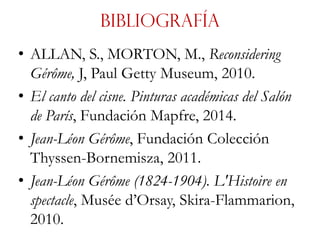 Bibliografía
• ALLAN, S., MORTON, M., Reconsidering
Gérôme, J, Paul Getty Museum, 2010.
• El canto del cisne. Pinturas académicas del Salón
de París, Fundación Mapfre, 2014.
• Jean-Léon Gérôme, Fundación Colección
Thyssen-Bornemisza, 2011.
• Jean-Léon Gérôme (1824-1904). L'Histoire en
spectacle, Musée d’Orsay, Skira-Flammarion,
2010.
 