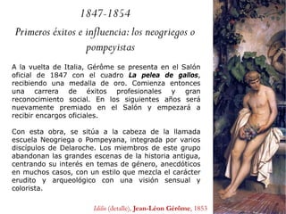1847-1854
Primeros éxitos e influencia:los neogriegos o
pompeyistas
A la vuelta de Italia, Gérôme se presenta en el Salón
oficial de 1847 con el cuadro La pelea de gallos,
recibiendo una medalla de oro. Comienza entonces
una carrera de éxitos profesionales y gran
reconocimiento social. En los siguientes años será
nuevamente premiado en el Salón y empezará a
recibir encargos oficiales.
Con esta obra, se sitúa a la cabeza de la llamada
escuela Neogriega o Pompeyana, integrada por varios
discípulos de Delaroche. Los miembros de este grupo
abandonan las grandes escenas de la historia antigua,
centrando su interés en temas de género, anecdóticos
en muchos casos, con un estilo que mezcla el carácter
erudito y arqueológico con una visión sensual y
colorista.
Idilio (detalle), Jean-Léon Gérôme, 1853
 