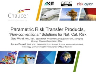 Gero Michel, PHD., MSc., adjunct Prof. Western University, London Ont., Managing
Director, Chaucer Copenhagen Office
James Daniell, PHD. MSc., General Sir John Monash Scholar, Karlsruhe Institute of
Technology, Germany, CEDIM Researcher, CATDAT Founder
Parametric Risk Transfer Products,
”Non-conventional” Solutions for Nat. Cat. Risk
 