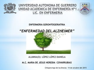 ENFERMERIA GERONTOGERIATRIA
“ENFERMEDAD DEL ALZHEIMER”
ALUMNA(O): LÓPEZ LÓPEZ DANIELA
M.C. MARIA DE JESUS HEREDIA COVARRUBIAS
Chilpancingo de los Bravos 14 de octubre del 2015
 