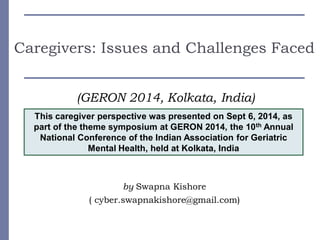 Caregivers: Issues and Challenges Faced
(GERON 2014, Kolkata, India)
by Swapna Kishore
( cyber.swapnakishore@gmail.com)
This caregiver perspective was presented on Sept 6, 2014, as
part of the theme symposium at GERON 2014, the 10th Annual
National Conference of the Indian Association for Geriatric
Mental Health, held at Kolkata, India
 