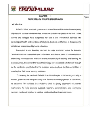 Page |
- 1 -
CHAPTER 1
THE PROBLEM AND ITS BACKGROUND
Introduction
COVID-19 has prompted governments around the world to establish emergency
preparations, such as school closures, to halt and prevent the spread of the virus. Some
schools and colleges have suspended for face-to-face educational activities The
psychological health and well-being of students, teachers and families in this pandemic
period must be addressed by home education.
Interrupted school learning can lead to major academic losses for learners.
Certain educational procedures were undertaken, and diverse forms of online education
and training resources were mobilized to ensure continuity of teaching and learning. As
a consequence, the demand for digital technology have increased substantially through
out the pandemic, notwithstanding the obstacles facing teachers, families and children in
ensuring that their home learning continues.
Considering the pandemic COVID-19 and the changes in the learning modality of
learners, parental care was particularly vital. Parental home engagement is critical in K-
12 education. The success of a student's future is greatly dependent on parental
involvement. To help students succeed, teachers, administrators, and community
members must work together to create a collaborative learning environment.
 