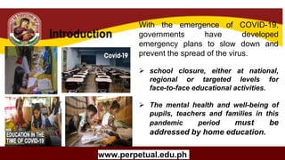 Copyright (C) SlideSalad.com All rights reserved.
Free SlideSalad Google Slides Template
THE TITLE OF YOUR
RESEARCH PAPER /
THESIS
Your Name
University Name
Program Title
Name Of Advisor
www.perpetual.edu.ph
With the emergence of COVID-19,
governments have developed
emergency plans to slow down and
prevent the spread of the virus.
 school closure, either at national,
regional or targeted levels for
face-to-face educational activities.
 The mental health and well-being of
pupils, teachers and families in this
pandemic period must be
addressed by home education.
 